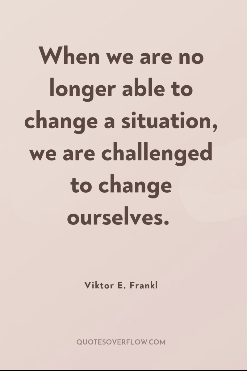 When we are no longer able to change a situation,...