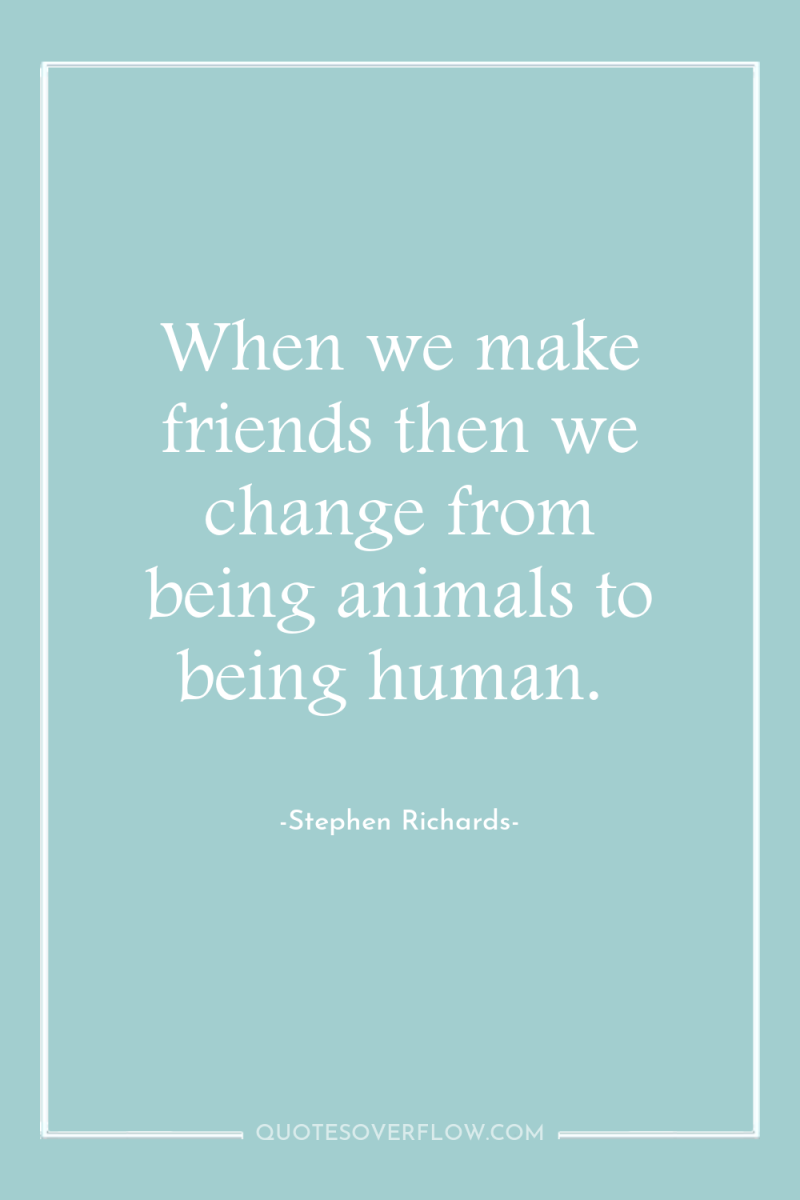 When we make friends then we change from being animals...