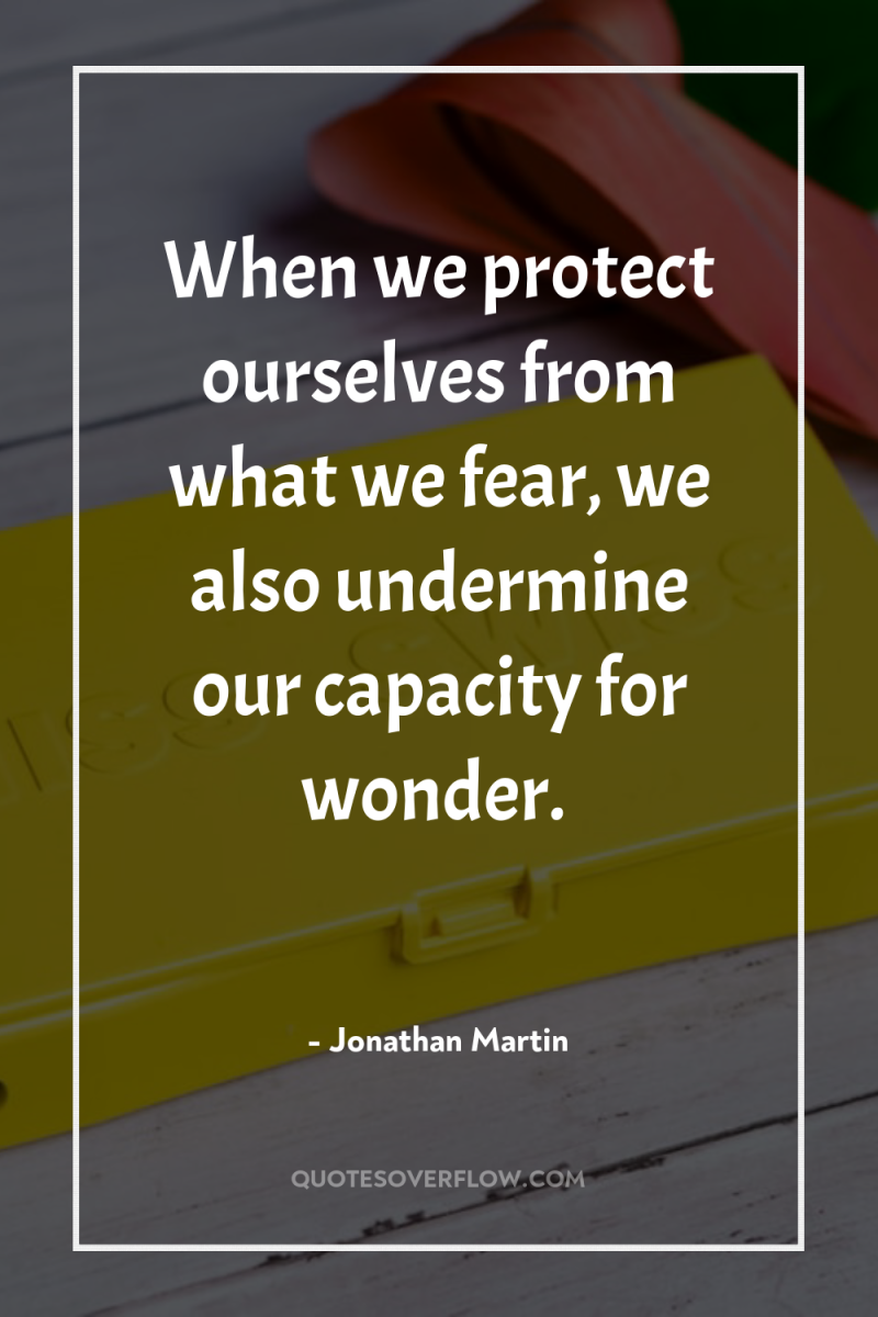 When we protect ourselves from what we fear, we also...