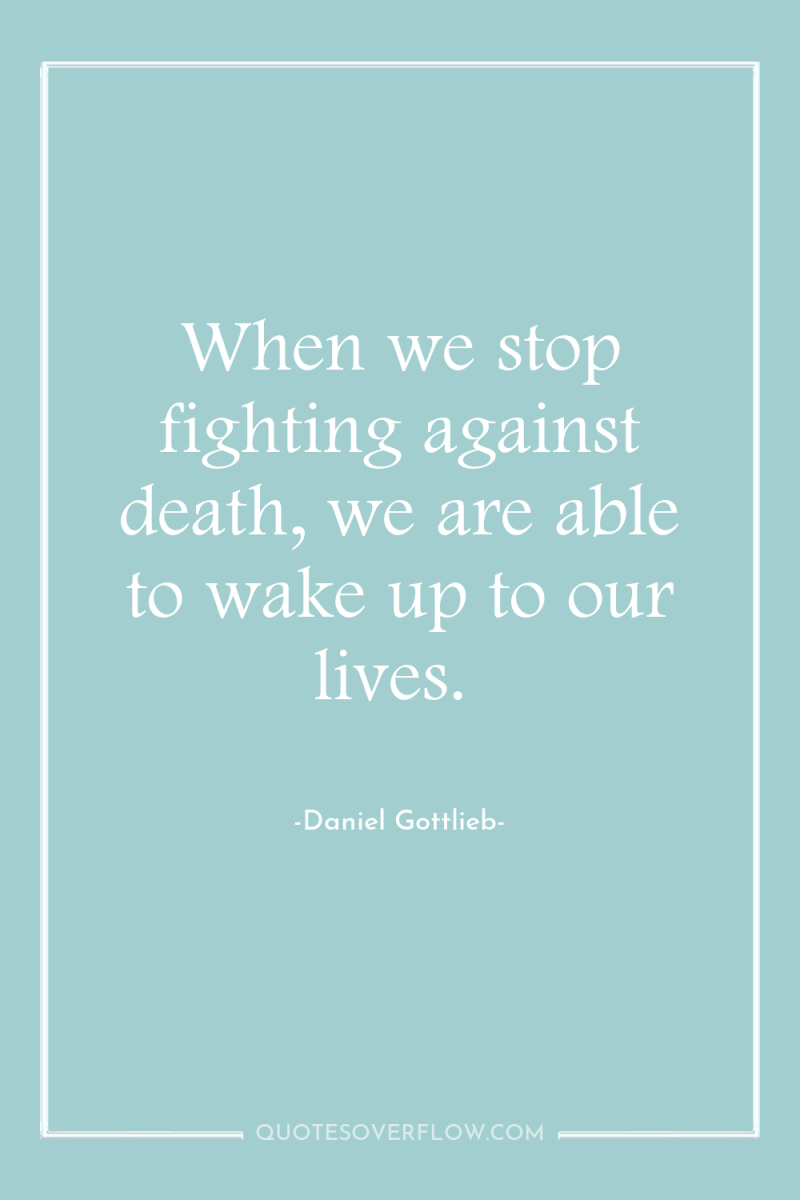 When we stop fighting against death, we are able to...