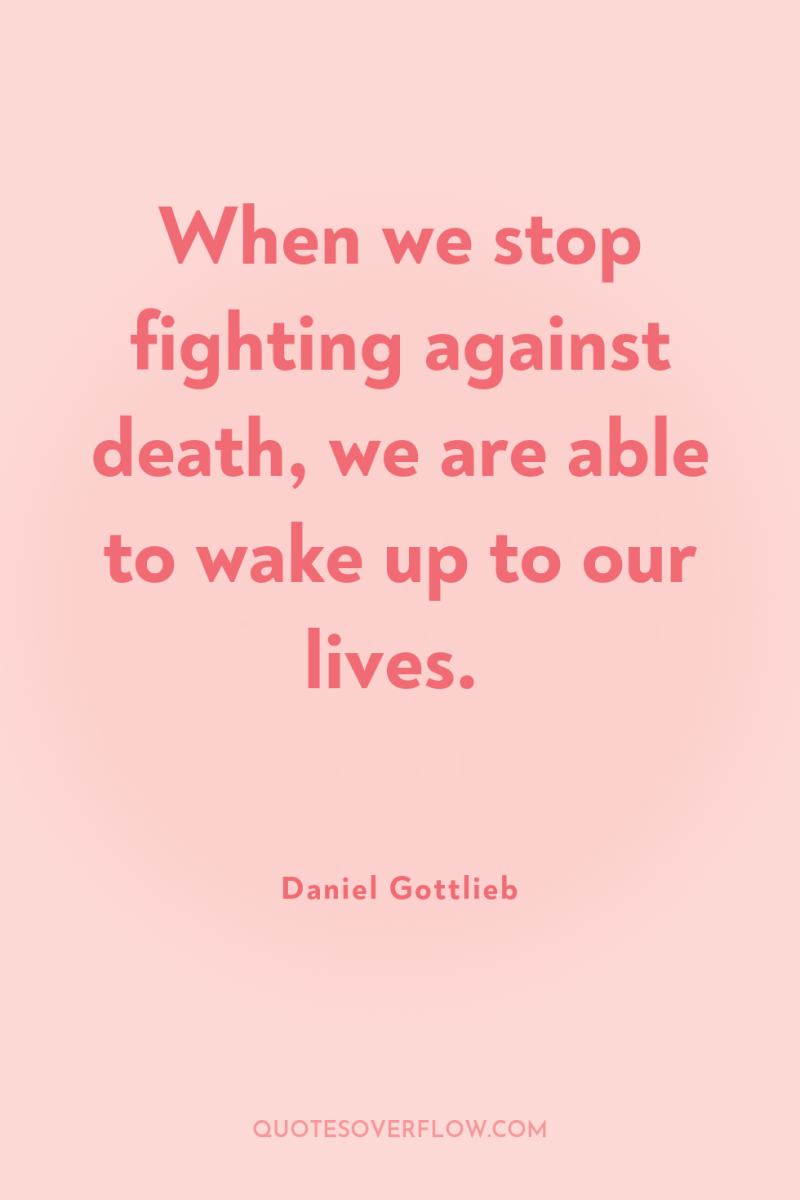 When we stop fighting against death, we are able to...