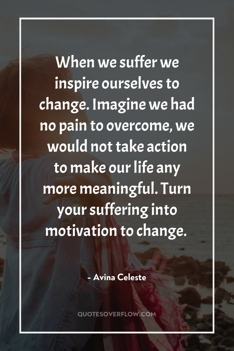 When we suffer we inspire ourselves to change. Imagine we...