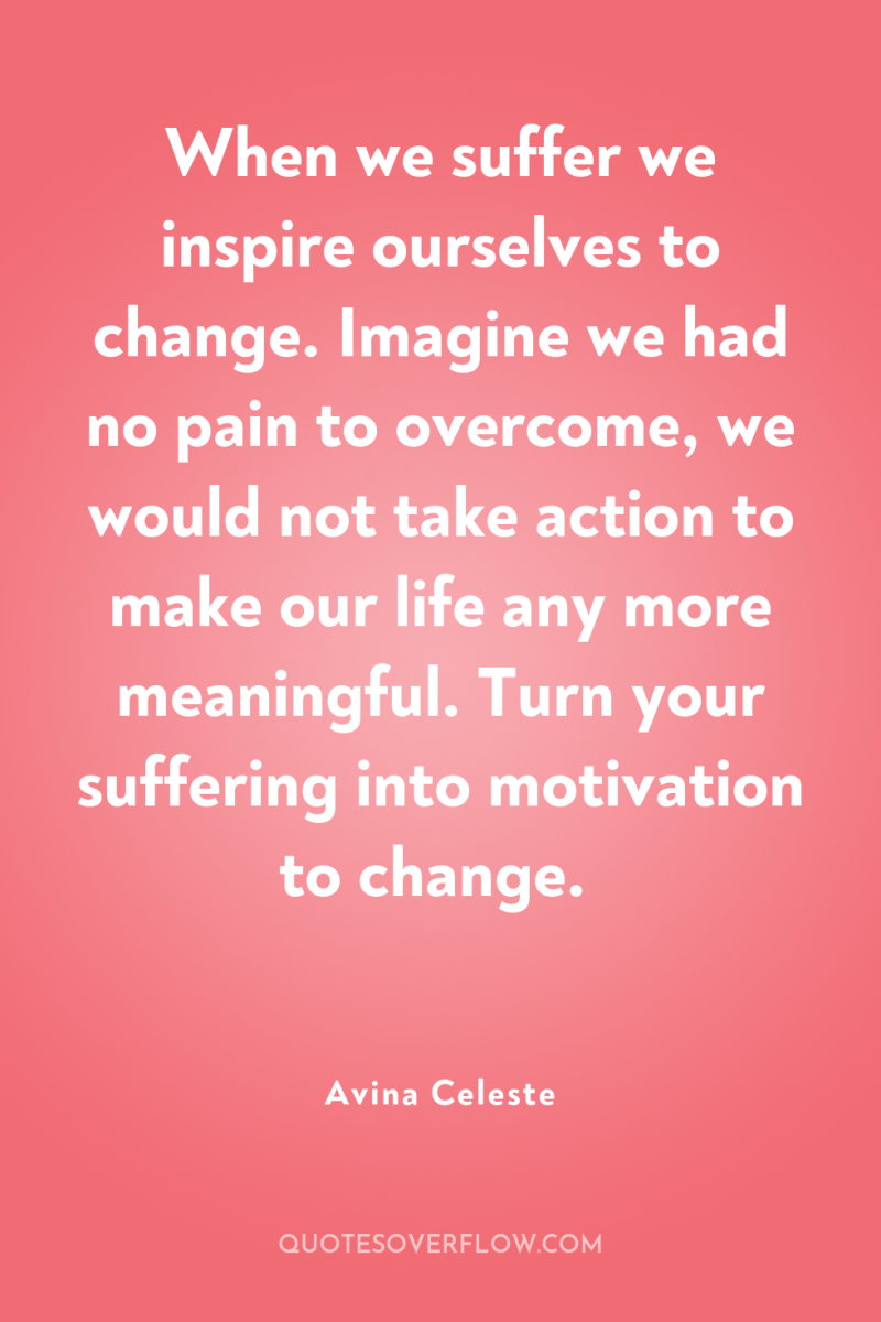 When we suffer we inspire ourselves to change. Imagine we...