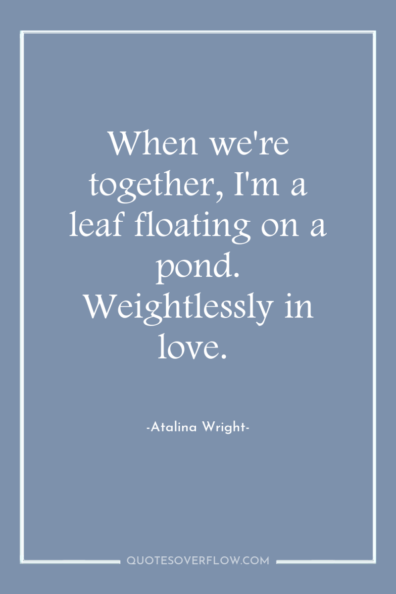 When we're together, I'm a leaf floating on a pond....