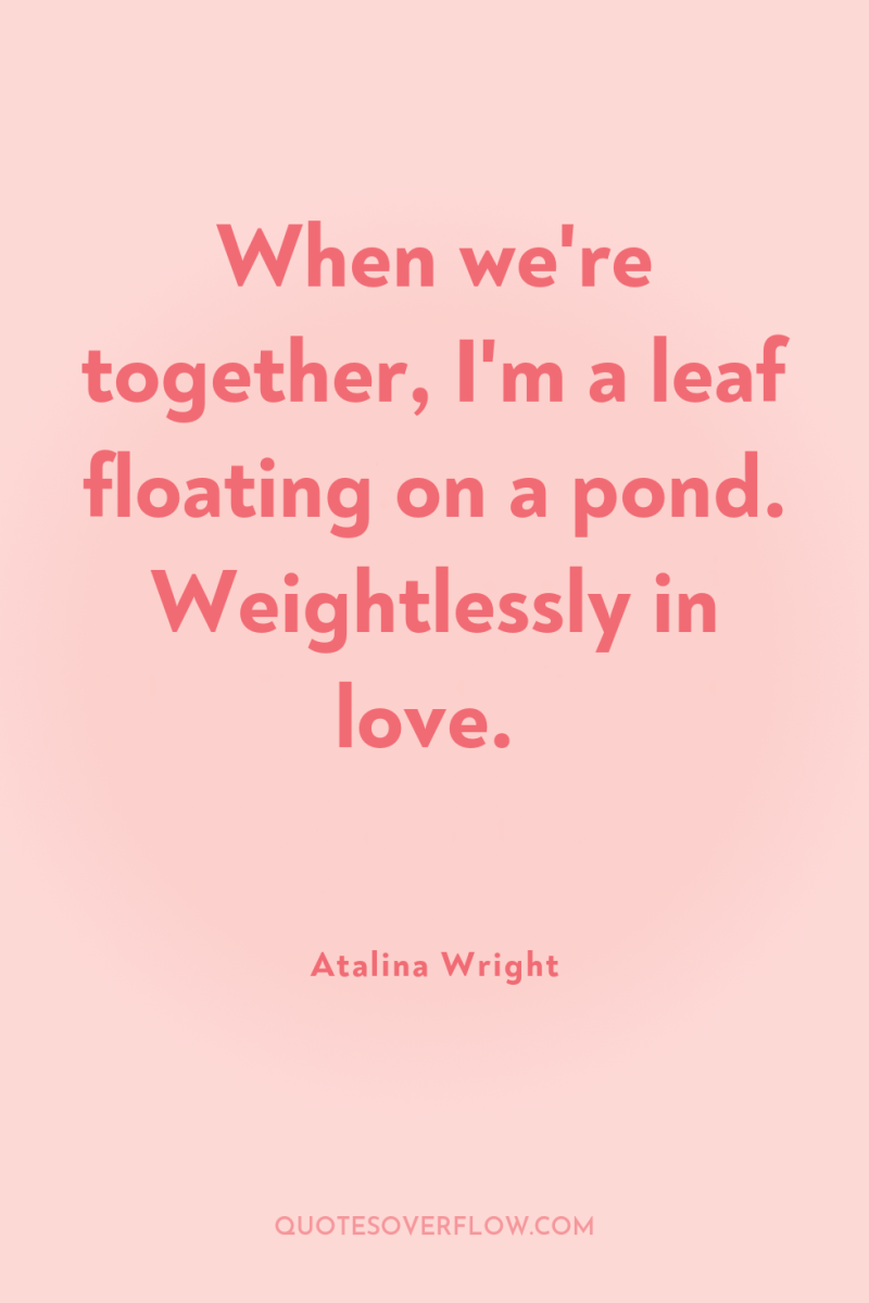 When we're together, I'm a leaf floating on a pond....