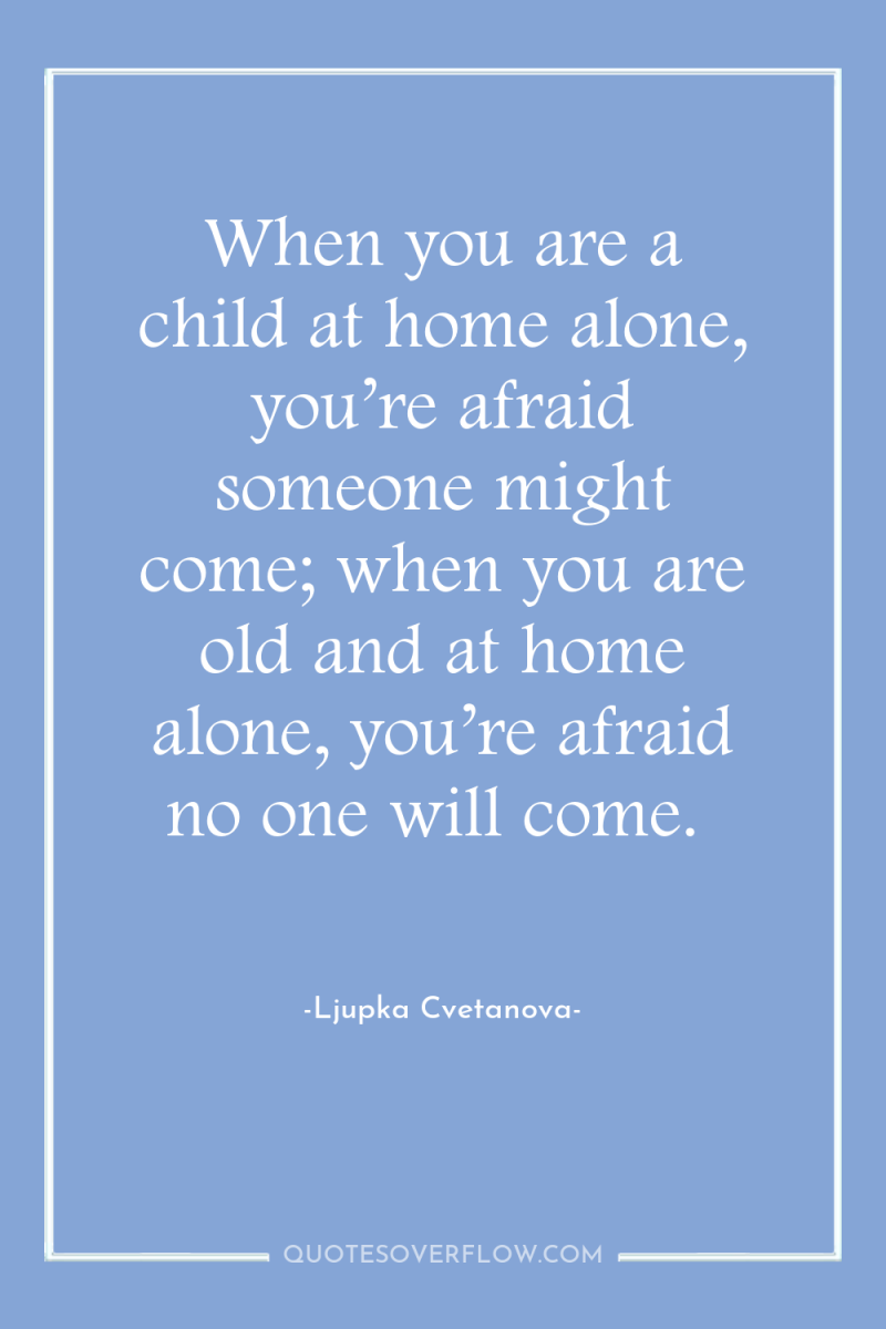When you are a child at home alone, you’re afraid...