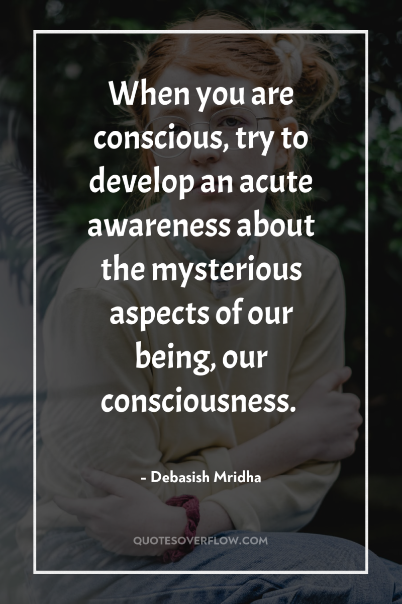 When you are conscious, try to develop an acute awareness...