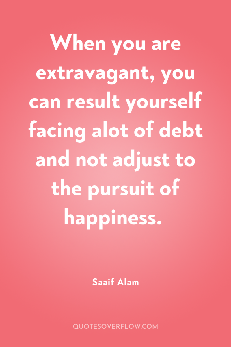 When you are extravagant, you can result yourself facing alot...