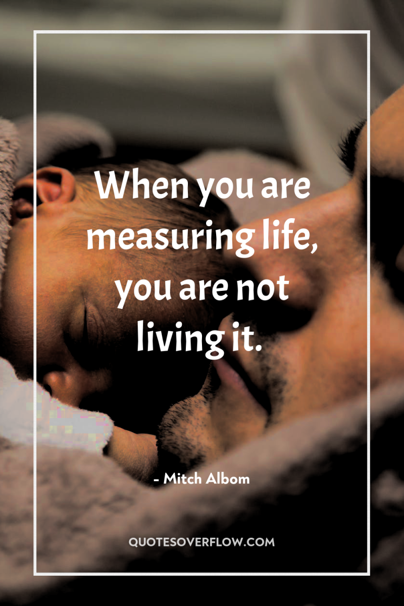 When you are measuring life, you are not living it. 