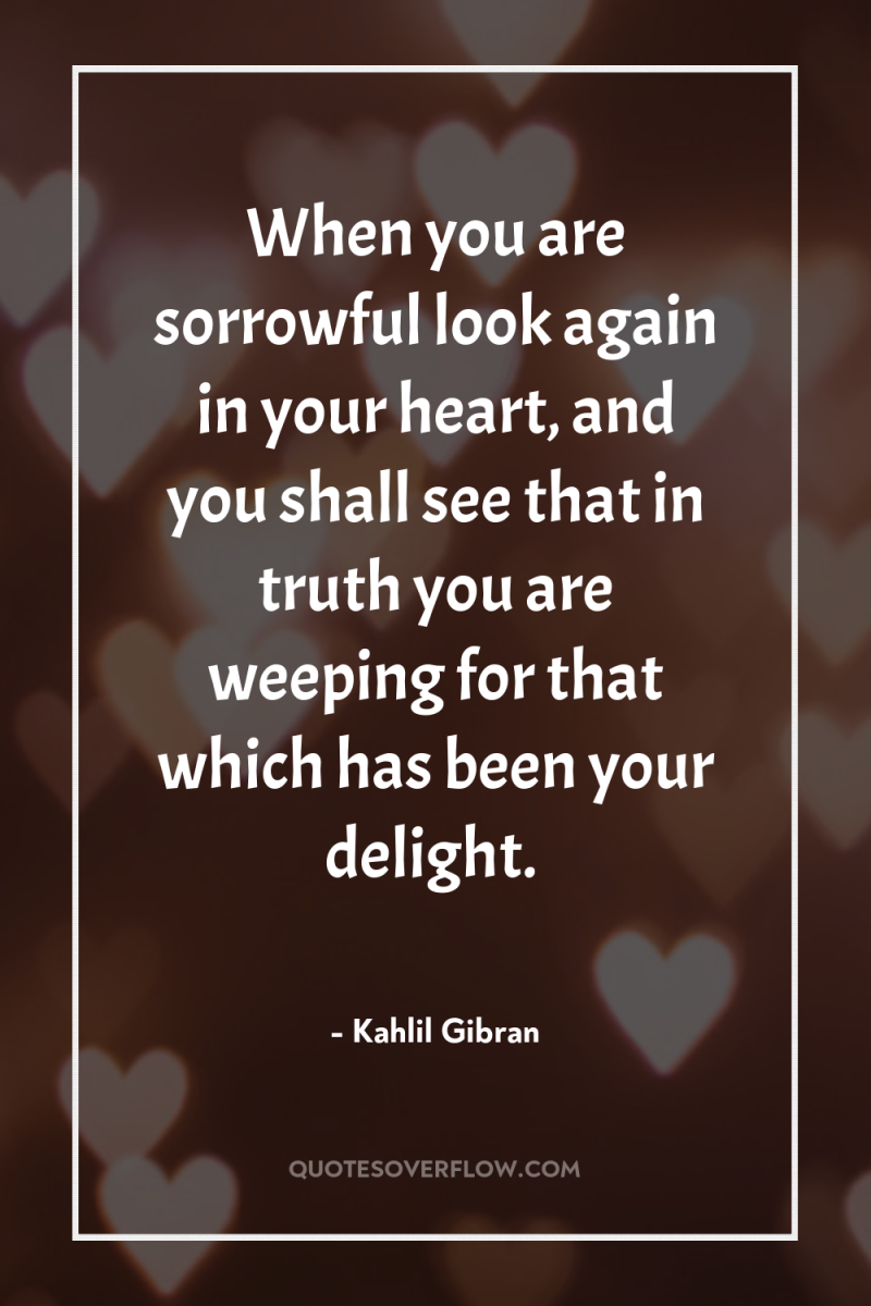 When you are sorrowful look again in your heart, and...