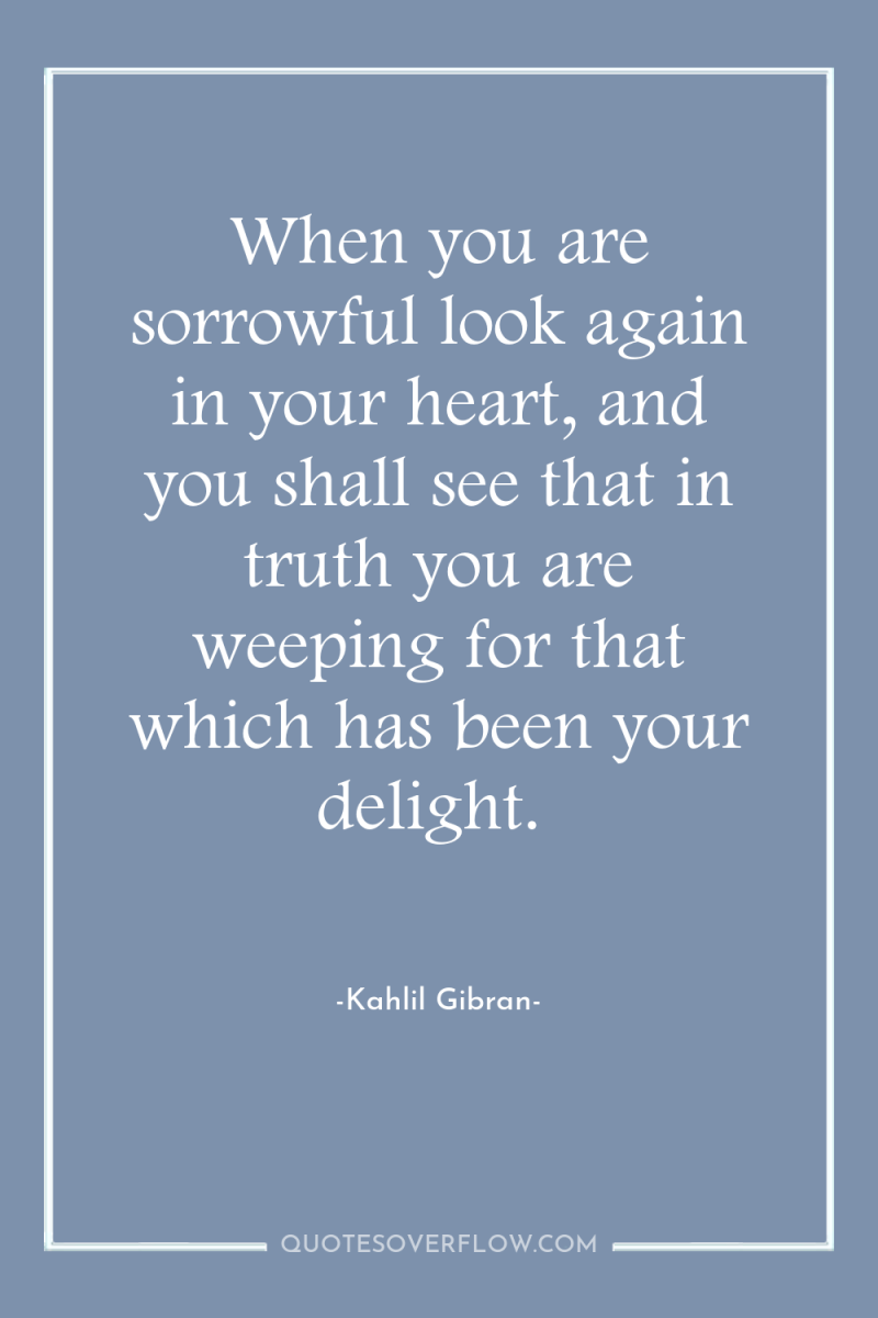 When you are sorrowful look again in your heart, and...