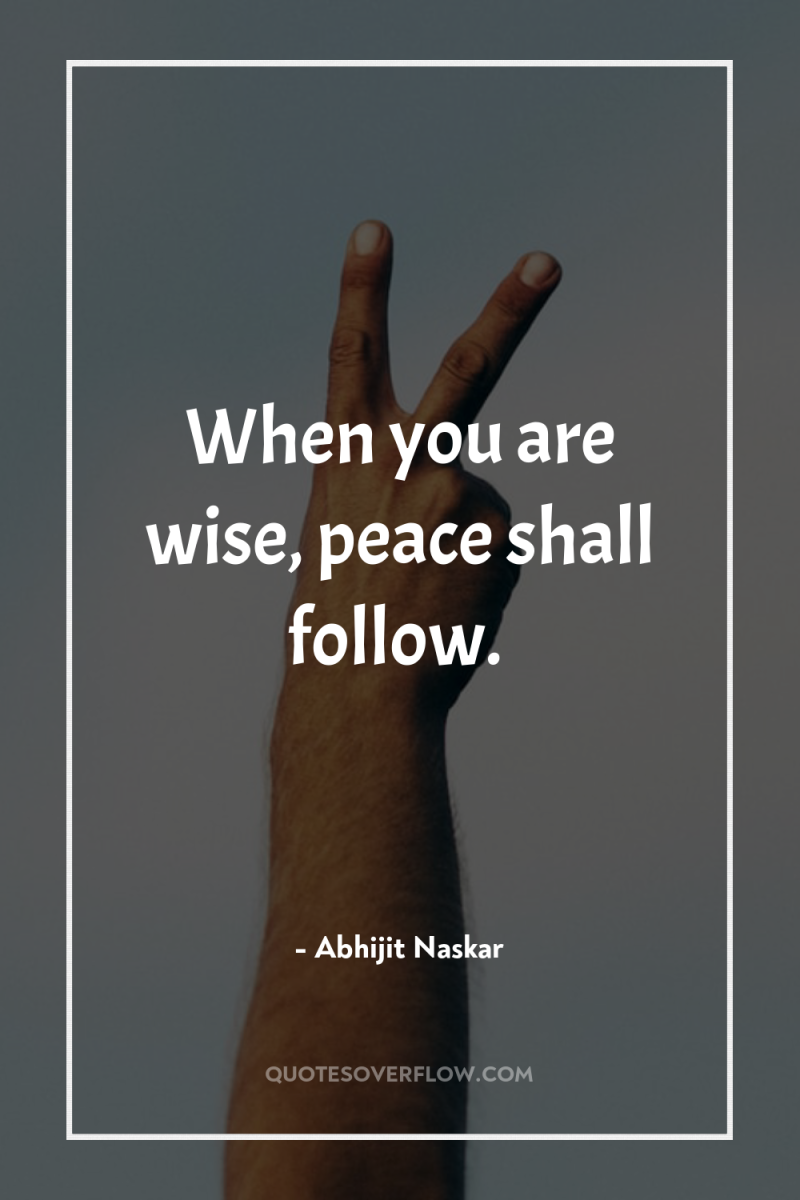 When you are wise, peace shall follow. 