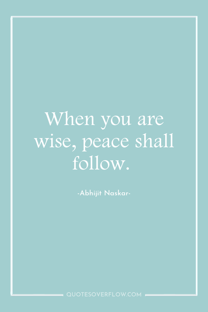 When you are wise, peace shall follow. 