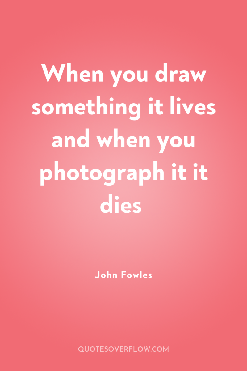 When you draw something it lives and when you photograph...