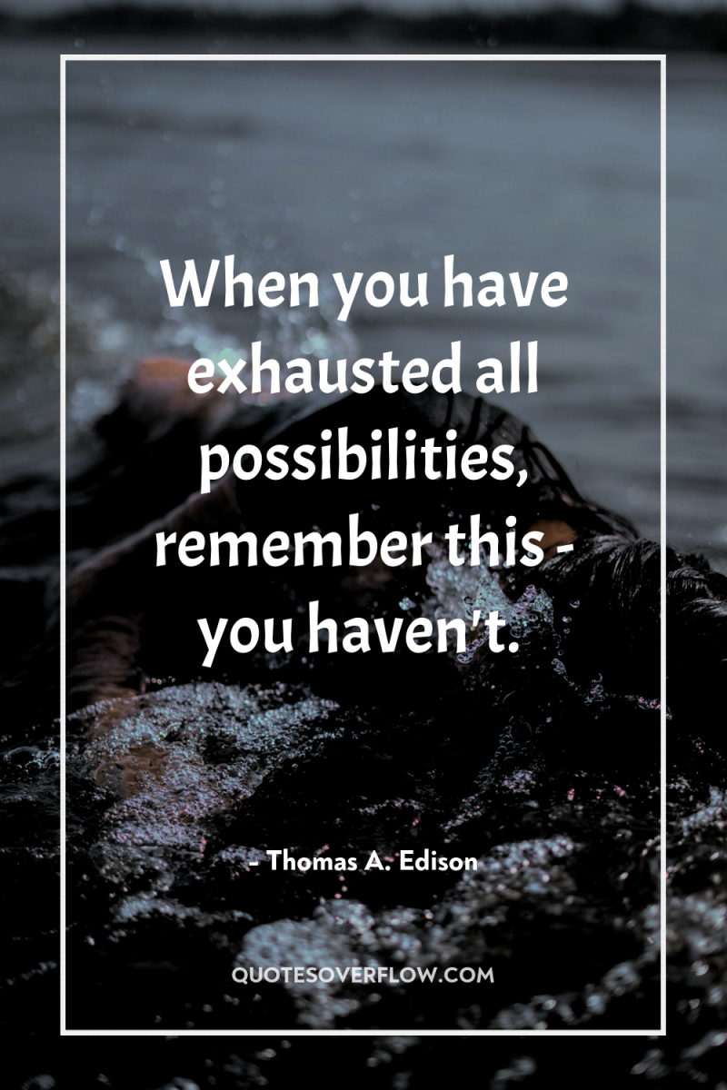 When you have exhausted all possibilities, remember this - you...