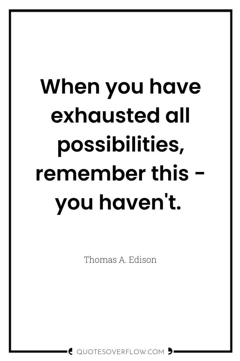 When you have exhausted all possibilities, remember this - you...