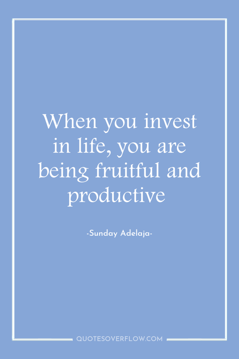 When you invest in life, you are being fruitful and...