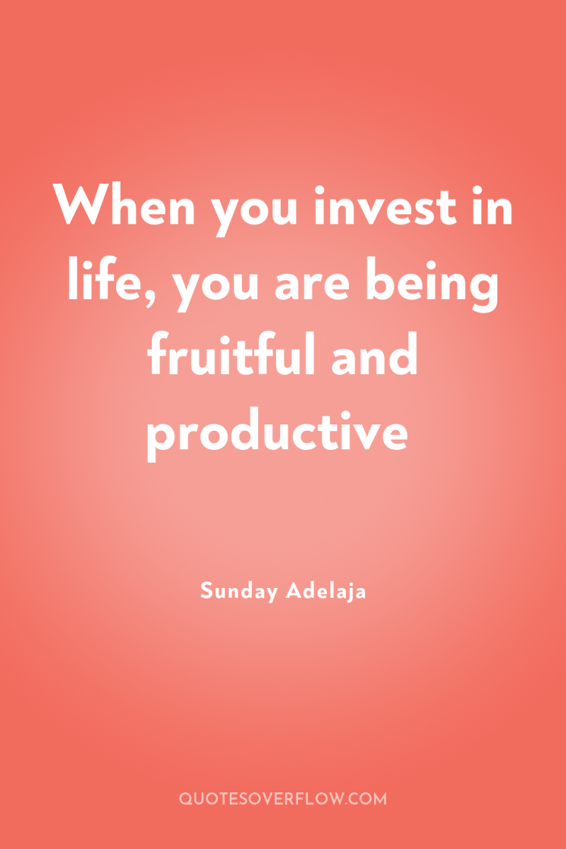 When you invest in life, you are being fruitful and...