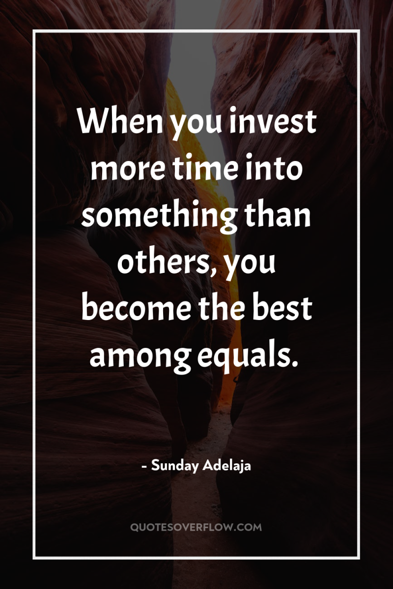 When you invest more time into something than others, you...