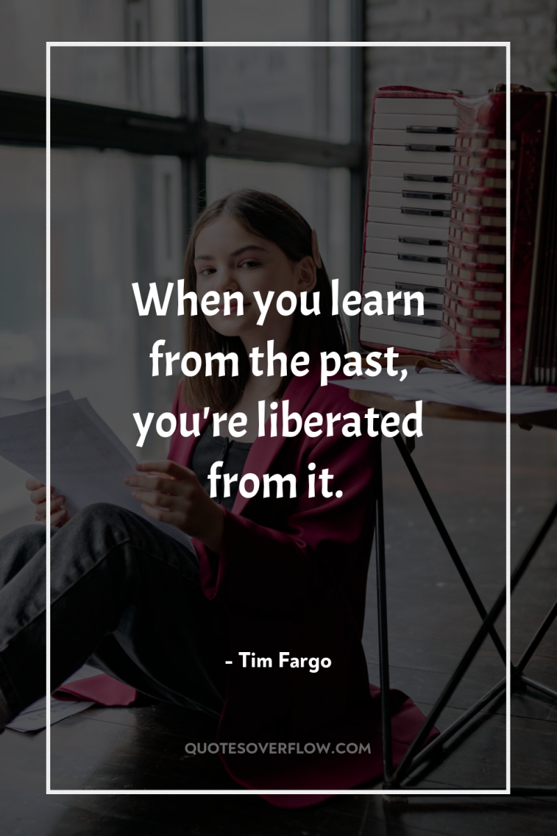 When you learn from the past, you're liberated from it. 