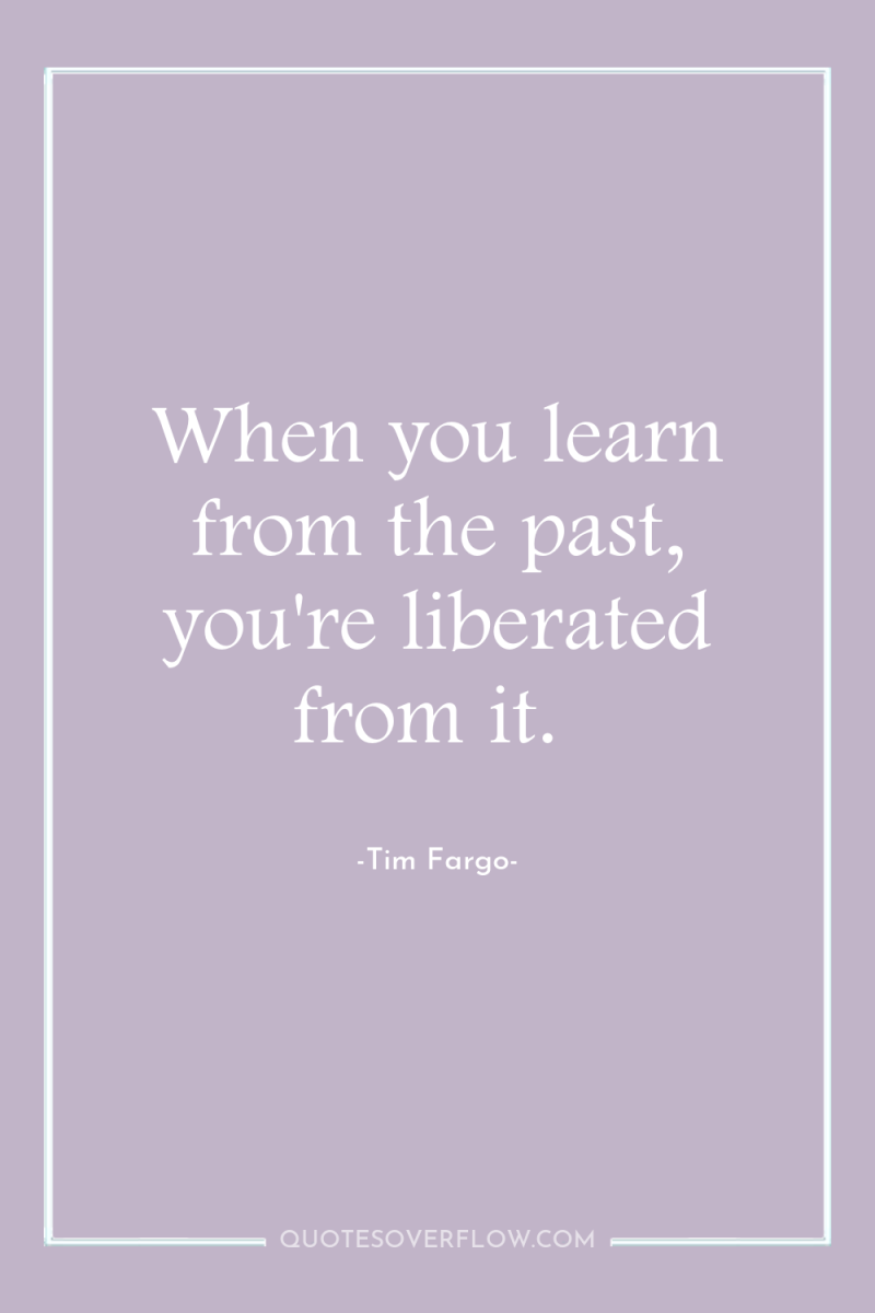 When you learn from the past, you're liberated from it. 