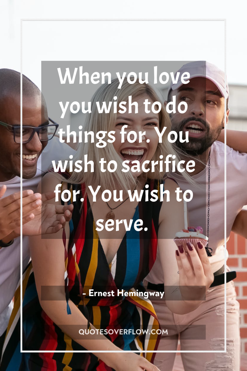 When you love you wish to do things for. You...