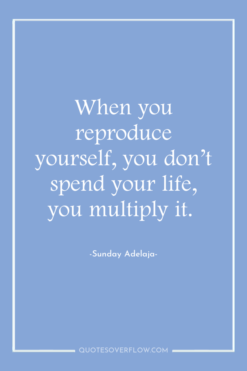 When you reproduce yourself, you don’t spend your life, you...