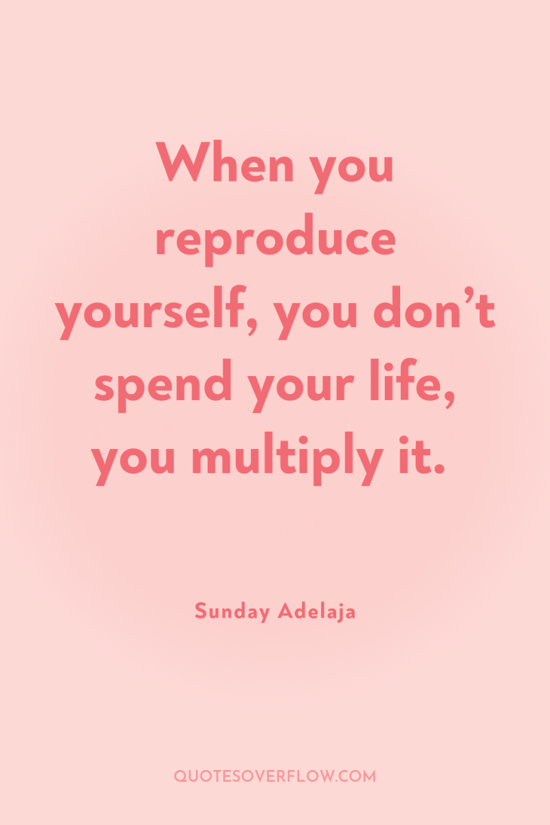 When you reproduce yourself, you don’t spend your life, you...