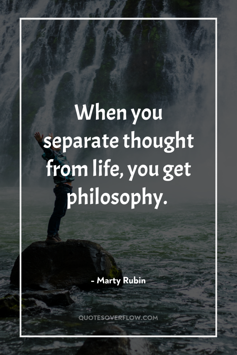 When you separate thought from life, you get philosophy. 