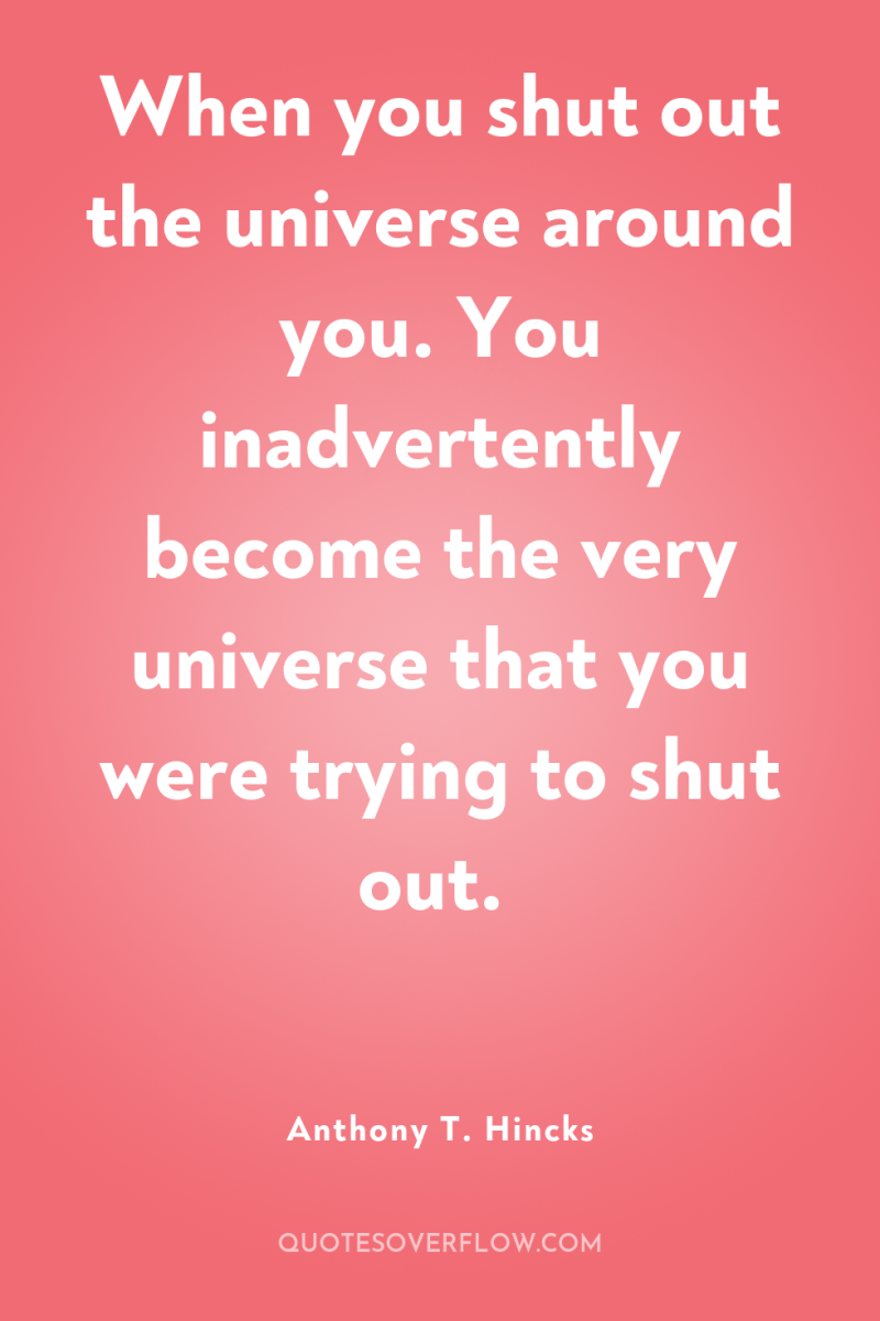 When you shut out the universe around you. You inadvertently...