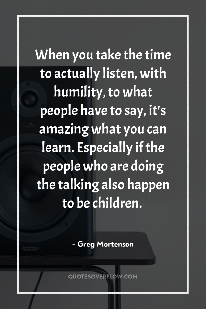 When you take the time to actually listen, with humility,...
