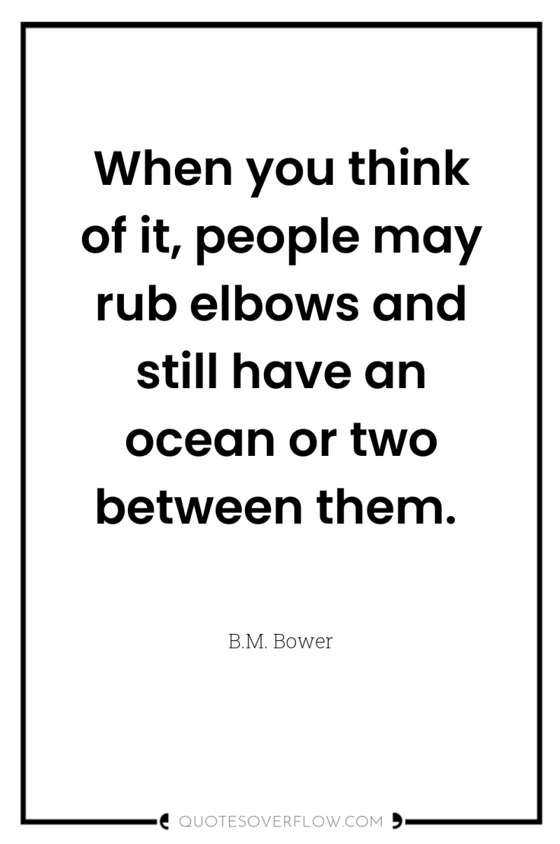 When you think of it, people may rub elbows and...