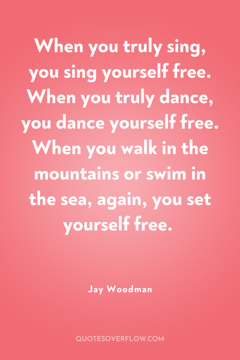 When you truly sing, you sing yourself free. When you...