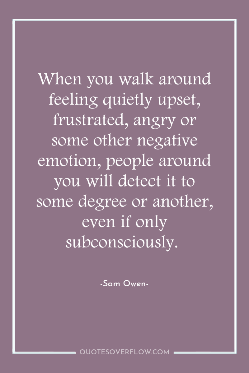 When you walk around feeling quietly upset, frustrated, angry or...