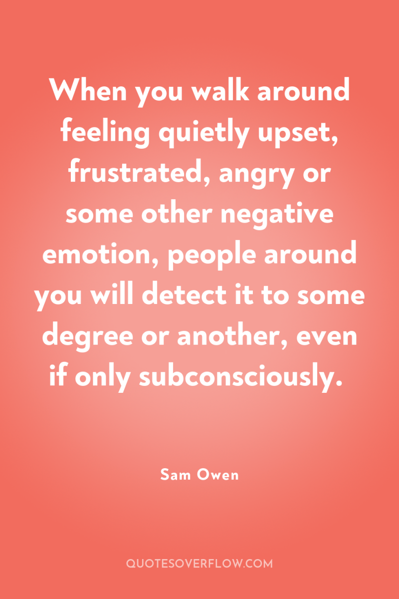 When you walk around feeling quietly upset, frustrated, angry or...