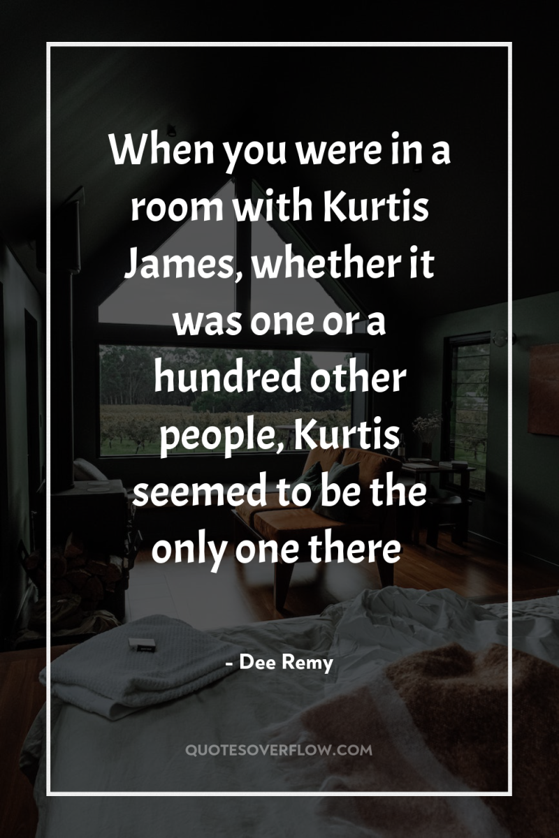 When you were in a room with Kurtis James, whether...