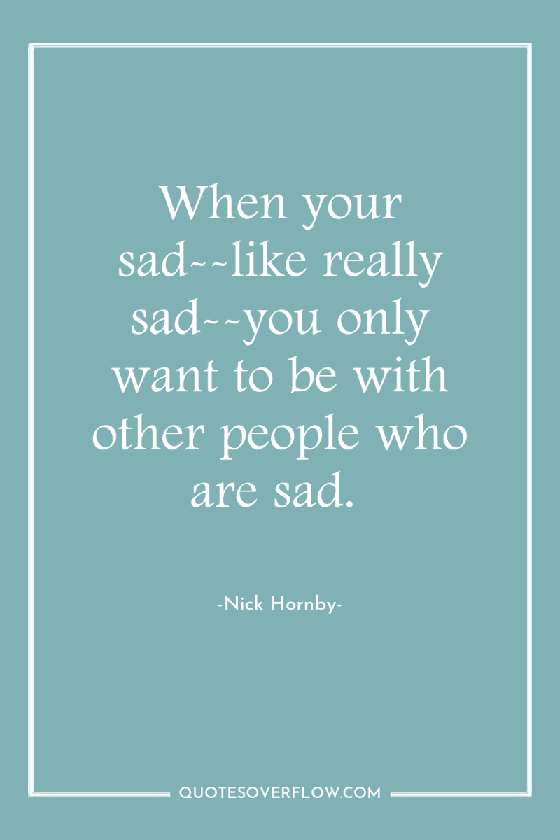 When your sad--like really sad--you only want to be with...