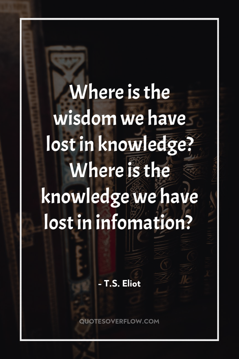 Where is the wisdom we have lost in knowledge? Where...