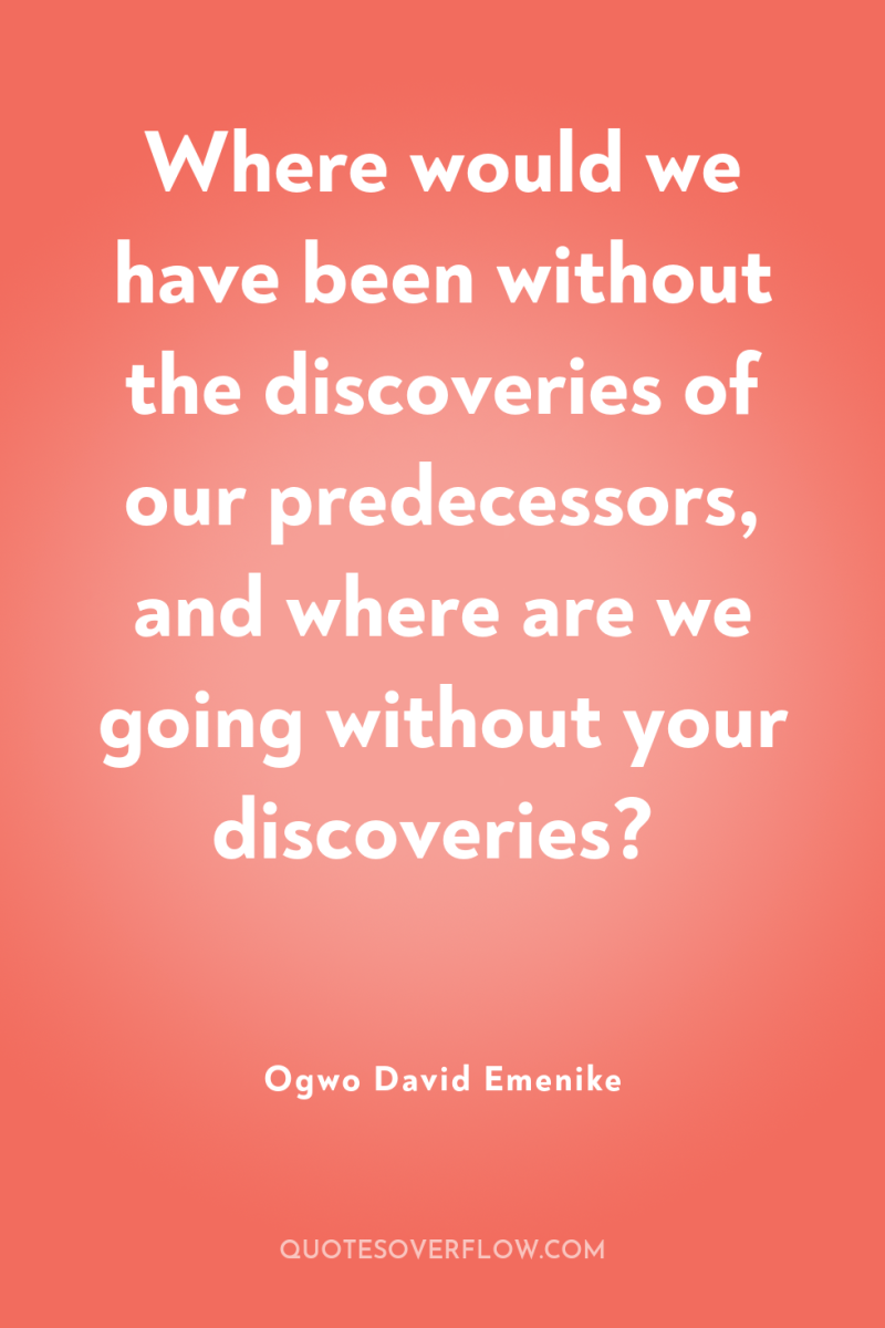 Where would we have been without the discoveries of our...