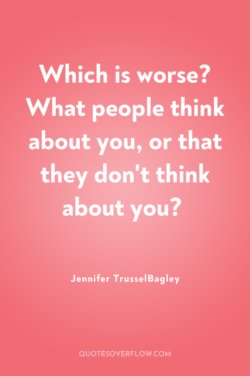 Which is worse? What people think about you, or that...