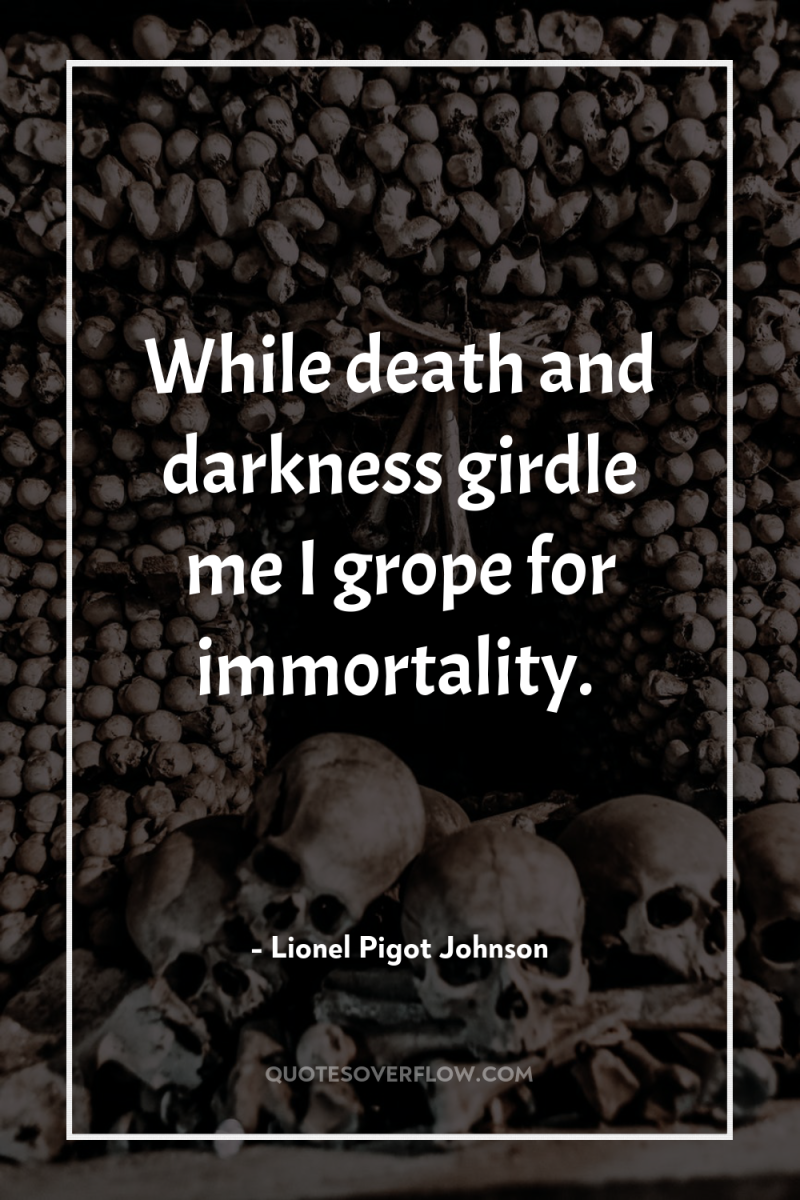 While death and darkness girdle me I grope for immortality. 