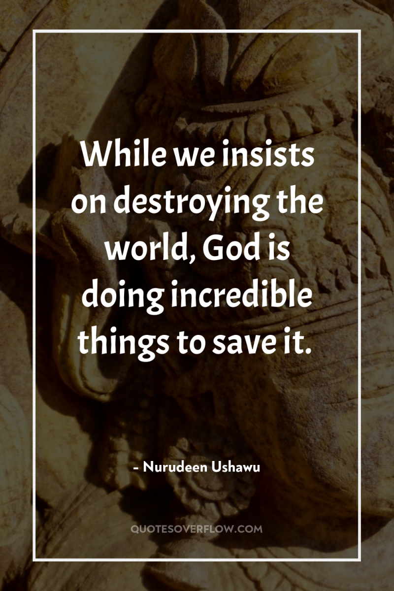 While we insists on destroying the world, God is doing...