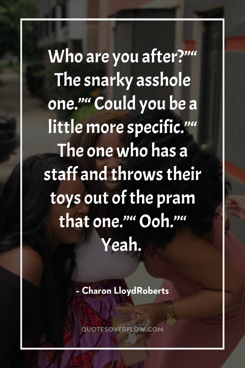 Who are you after?”“ The snarky asshole one.”“ Could you...