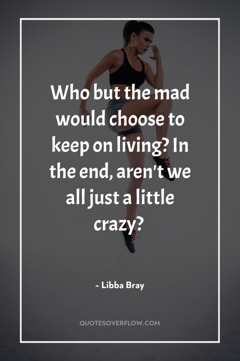 Who but the mad would choose to keep on living?...