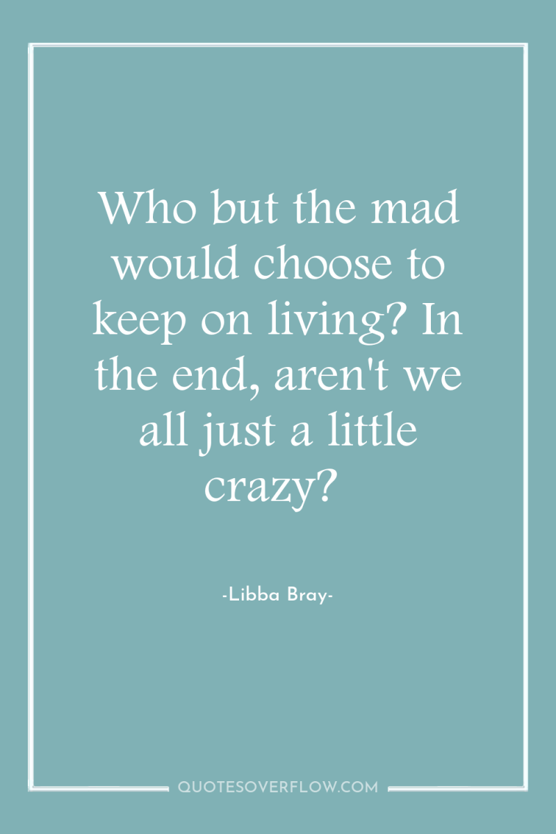 Who but the mad would choose to keep on living?...