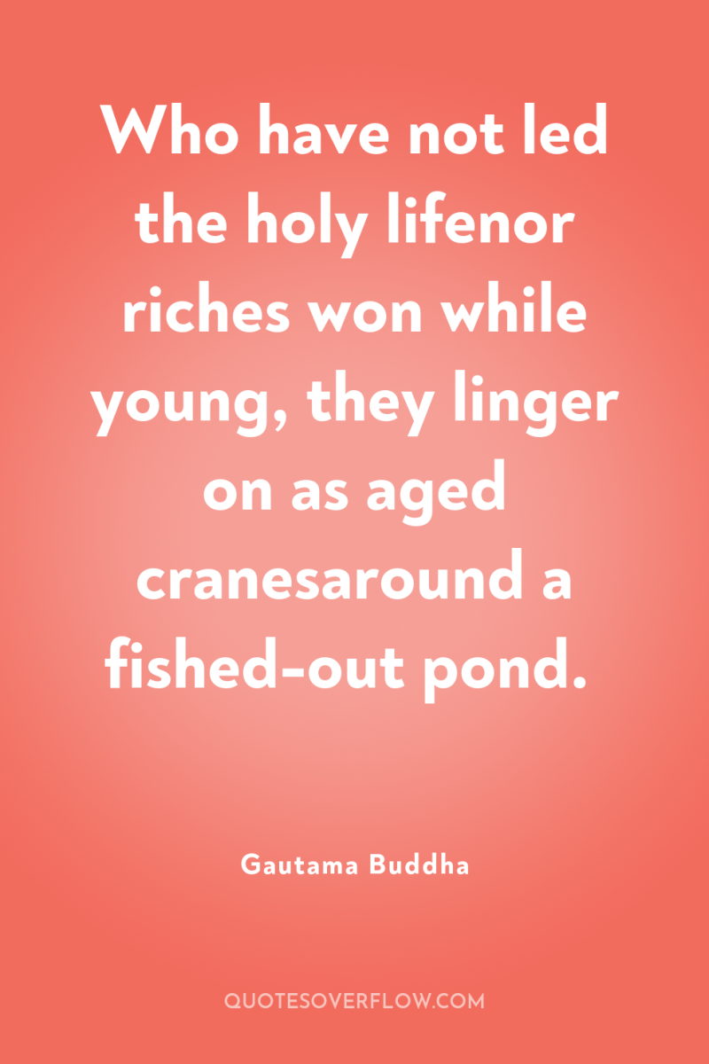 Who have not led the holy lifenor riches won while...