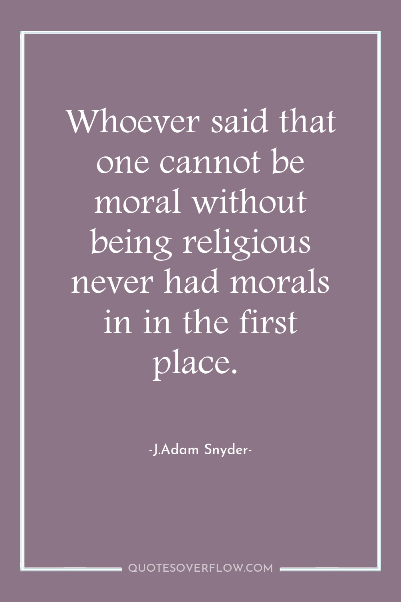 Whoever said that one cannot be moral without being religious...