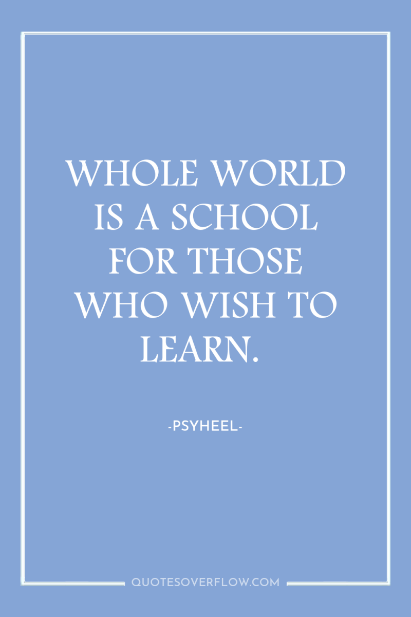 WHOLE WORLD IS A SCHOOL FOR THOSE WHO WISH TO...