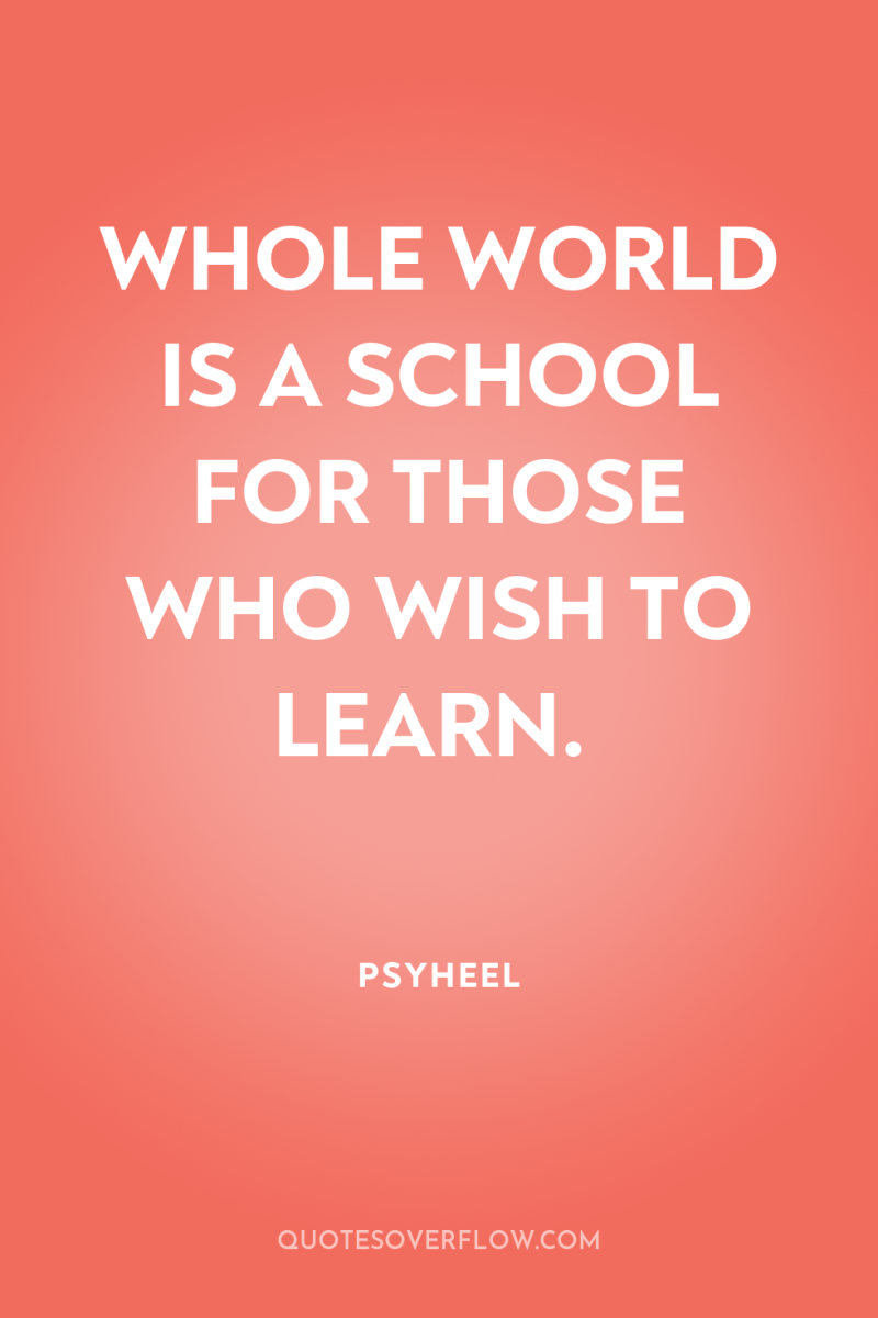 WHOLE WORLD IS A SCHOOL FOR THOSE WHO WISH TO...