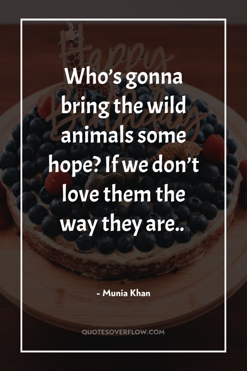 Who’s gonna bring the wild animals some hope? If we...